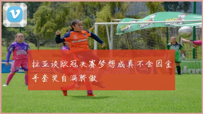 拉亚谈欧冠决赛梦想成真不会因金手套奖自满骄傲