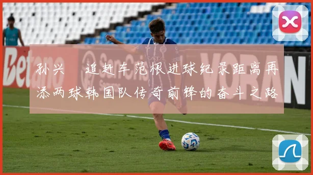 孙兴慜追赶车范根进球纪录距离再添两球韩国队传奇前锋的奋斗之路