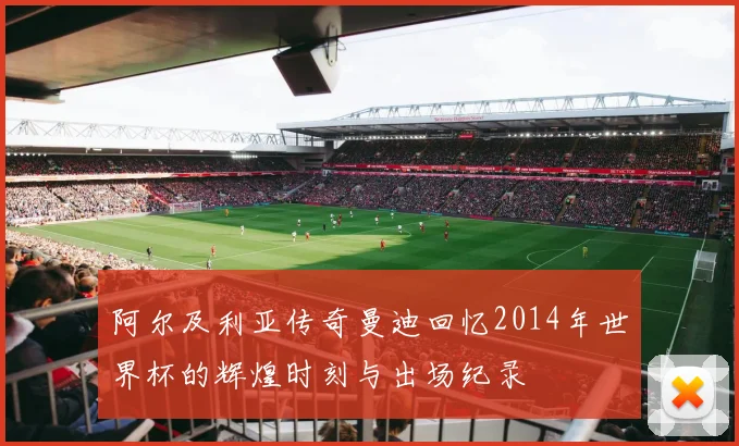 阿尔及利亚传奇曼迪回忆2014年世界杯的辉煌时刻与出场纪录
