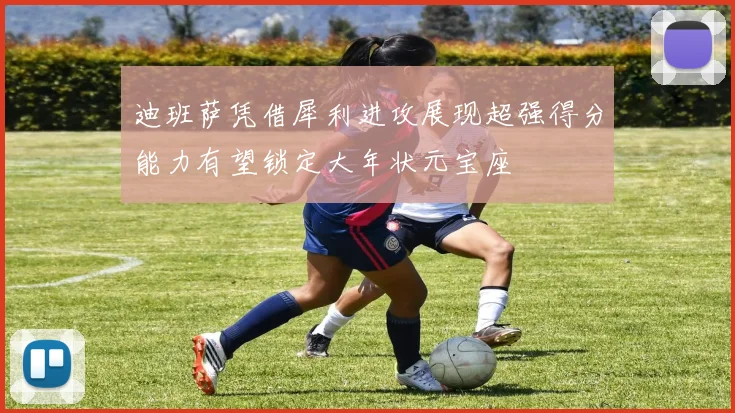 迪班萨凭借犀利进攻展现超强得分能力有望锁定大年状元宝座