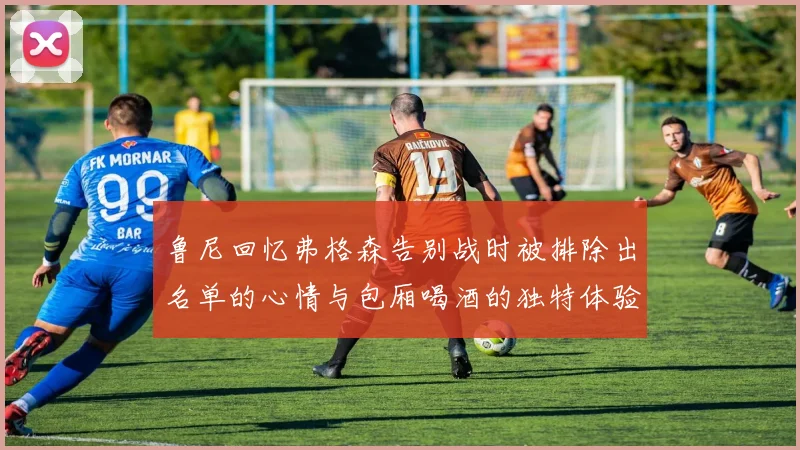 鲁尼回忆弗格森告别战时被排除出名单的心情与包厢喝酒的独特体验