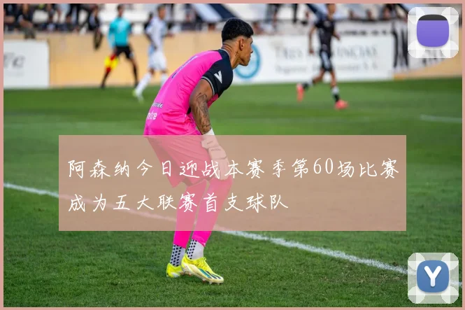 阿森纳今日迎战本赛季第60场比赛成为五大联赛首支球队