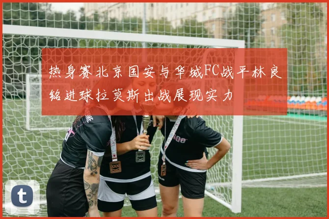 热身赛北京国安与华城FC战平林良铭进球拉莫斯出战展现实力