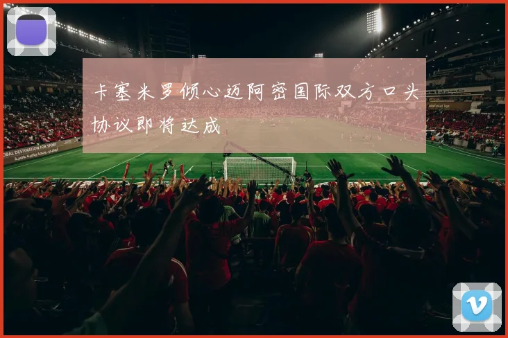 卡塞米罗倾心迈阿密国际双方口头协议即将达成
