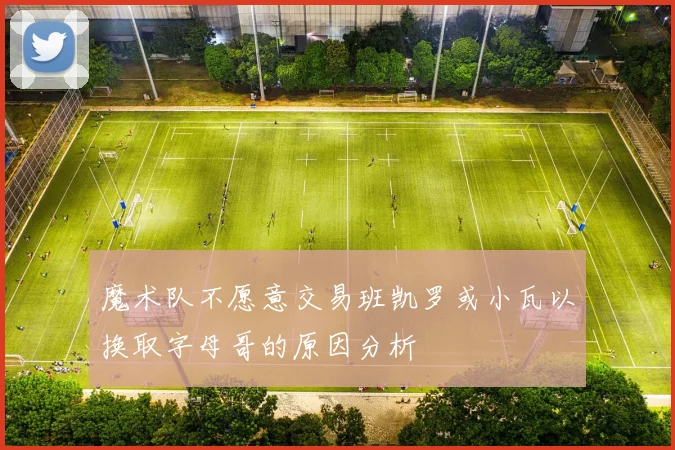 魔术队不愿意交易班凯罗或小瓦以换取字母哥的原因分析