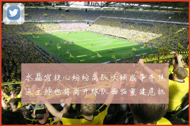 水晶宫核心纷纷离队沃顿成争夺焦点主帅也将离开球队面临重建危机
