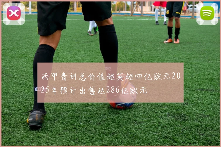 西甲青训总价值超英超四亿欧元2025年预计出售达286亿欧元